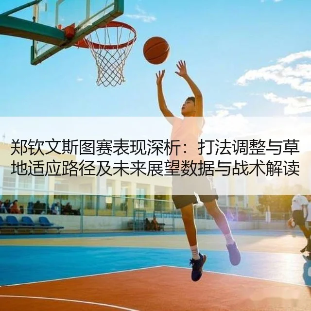 郑钦文斯图赛表现深析:打法调整与草地适应路径及未来展望数据与战术解读